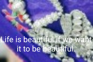 Life is beautiful if we want it to be beautiful.