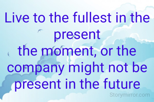 Live to the fullest in the present
the moment, or the company might not be present in the future