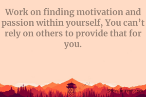 Work on finding motivation and passion within yourself, You can’t rely on others to provide that for you.