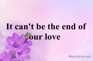 It can't be the end of our love 