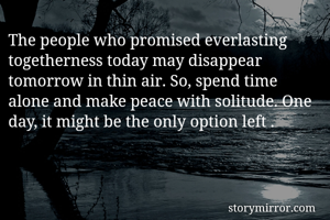 The people who promised everlasting togetherness today may disappear tomorrow in thin air. So, spend time alone and make peace with solitude. One day, it might be the only option left . 