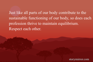 Just like all parts of our body contribute to the sustainable functioning of our body, so does each profession thrive to maintain equilibrium.
Respect each other.