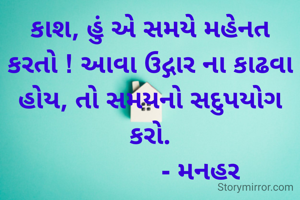 કાશ, હું એ સમયે મહેનત કરતો ! આવા ઉદ્ગાર ના કાઢવા હોય, તો સમયનો સદુપયોગ કરો.
               - મનહર 