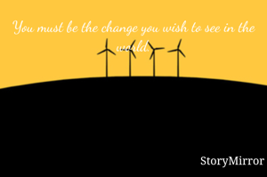 You must be the change you wish to see in the world.