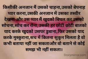 किसीकी अनजान मैं उसको चाहना,उसको बेपनाह प्यार करना,उसकी अनजान में उसका तस्वीर देखना और उस प्यार मैं खुदको बिघल कर उसको सोचना,सोच कर रोना,उसकी हर छोटी छोटी बातको याद करके खुदको उसपर डुबाना,फिर उसको याद करके मुस्कुराना,सच में कितना सुकून मिलता है वो कभी बताया नहीं जा सकताऔर वो बताने से कोई समझ भी नहीं सकता।
