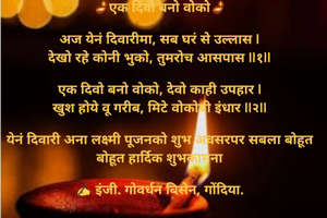 
🪔एक दिवो बनो वोको🪔

अज येनं दिवारीमा, सब घरं से उल्लास |
देखो रहे कोनी भुको, तुमरोच आसपास ||१||

एक दिवो बनो वोको, देवो काही उपहार |
खुश होये वू गरीब, मिटे वोकोबी इंधार ||२||

येनं दिवारी अना लक्ष्मी पूजनको शुभ अवसरपर सबला बोहूत बोहूत हार्दिक शुभकामना

✍️ इंजी. गोवर्धन बिसेन, गोंदिया.
