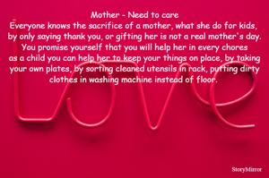 Mother - Need to care
Everyone knows the sacrifice of a mother, what she do for kids, 
by only saying thank you, or gifting her is not a real mother's day.
You promise yourself that you will help her in every chores
as a child you can help her to keep your things on place, by taking your own plates, by sorting cleaned utensils in rack, putting dirty clothes in washing machine instead of floor. 