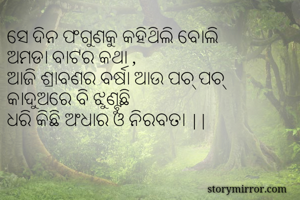 ସେ ଦିନ ଫଗୁଣକୁ କହିଥିଲି ବୋଲି
ଅମଡା ବାଟର କଥା ,
ଆଜି ଶ୍ରାବଣର ବର୍ଷା ଆଉ ପଚ୍ ପଚ୍ 
କାଦୁଅରେ ବି ଝୁଣ୍ଟୁଛି 
ଧରି କିଛି ଅଂଧାର ଓ ନିରବତା ||
