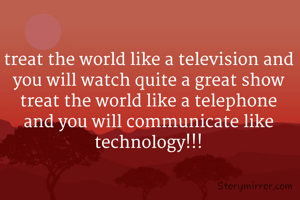 treat the world like a television and you will watch quite a great show treat the world like a telephone and you will communicate like technology!!!