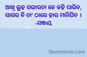 ଆଖି ଲୁହ ଗଭୀରତା କେ କହି ପାରିବ,
ସାଗର ବି ତା' ଠାରେ ହାର ମାନିଯିବ ।
-ସଞ୍ଜୟ