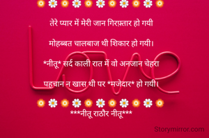 🏵 🌼 🏵 🌼 🏵 🌼 🏵 🌼 🏵 🌼 🏵 

तेरे प्यार में मेरी जान गिरफ़्तार हो गयी

मोहब्बत चालबाज थी शिकार हो गयी।

*नीतू* सर्द काली रात में वो अनजान चेहरा

पहचान न खास थी पर *मजेदार* हो गयी।

🏵 🌼 🏵 🌼 🏵 🌼 🏵 🌼 🏵 🌼 🏵 
***नीतू राठौर नीतू***

