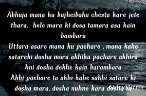 Abhuja mana ku bujheibaku chesta kare jete thara, hele mara ki dosa tamara asa kain bambara
Uttara asare mana ku pachare ,mana kahe satareki dosha mora akhiku pachare akhira hni dosha dekhe kain barambara
Akhi pachare ta akhi kahe sakhi satare ki dosha mara,dosha nuhne kara dosha ta tumhara pagili parika bhaba kain barambara
