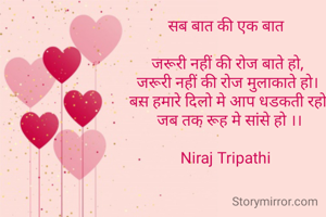 सब बात की एक बात 

जरूरी नहीं की रोज बाते हो,
जरूरी नहीं की रोज मुलाकाते हो।
 बस हमारे दिलो मे आप धडकती रहो,
 जब तक रूह मे सांसे हो ।।

Niraj Tripathi 