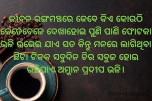 ଜୀବନ ରଙ୍ଗମଞ୍ଚରେ କେବେ କିଏ କୋଉଠି କେତେବେଳେ ଦେଖାହୋଇ ପୁଣି ପାଣି ଫୋଟକା ଭଳି ଉଭେଇ ଯାଏ ସତ କିନ୍ତୁ ମନରେ ଲାଗିଥିବା ଛିଟା ଟିକକ ସବୁଦିନ ଚିର ସବୁଜ ହୋଇ ରହିଯାଏ ଅମ୍ଳାନ ପ୍ରଦୀପ ଭଳି।