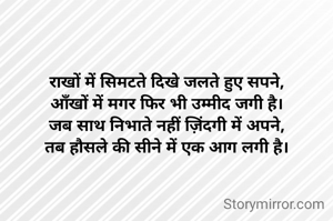 राखों में सिमटते दिखे जलते हुए सपने,
आँखों में मगर फिर भी उम्मीद जगी है।
जब साथ निभाते नहीं ज़िंदगी में अपने,
तब हौसले की सीने में एक आग लगी है।