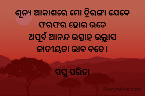 ଶୂନ୍ୟ ଆକାଶରେ ମୋ ତ୍ରିରଙ୍ଗା ଯେବେ
ଫରଫର ହୋଇ ଉଡେ
ଅପୂର୍ବ ଆନନ୍ଦ ଉତ୍ସାହ ଉଲ୍ଲାସ
ଜାତୀୟତା ଭାବ ବଢେ।

ପପୁ ପରିଡା