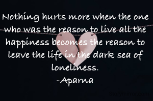 Nothing hurts more when the one who was the reason to live all the happiness becomes the reason to leave the life in the dark sea of loneliness.
-Aparna