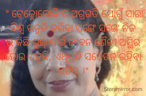  " ଟେକ୍ନୋଲୋଜି ର ଅଗ୍ରଗତି ଯୋଗୁଁ ସାରା ବିଶ୍ବ ଉନ୍ନତି କରିବା ସଙ୍ଗେ ସଙ୍ଗେ ନିଜ ର କିଛି ଭୁଲ୍ ପାଇଁ ଜୀବନ ଶୈଳୀ ଅସ୍ଥିର ହୋଇ ପଡ଼ୁଛି, ଏଥିପ୍ରତି ସଚେତନ ରହିବା ଉଚିତ୍ ।"