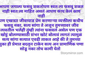 आपण जगाला फसवू शकतोपण स्वतःला फसवू शकत नाही स्वतःला माहित असतं आपण काय केलं काय नाही
पण एखाद्या जीवापाड प्रेम करणाऱ्या व्यक्तीला कधीच फसवू नका, सत्य सांगा ते अजून तुमच्यावर जीव लावतील भलेही तुंम्ही त्यांना फसवलं असेल पण एक खोट्टं बोलण्यासाठी शंभर खोटं बोलावं लागतं त्यामुळं सत्य सांगा सत्यात एवढी ताकत आहे की ते तुमच्या चुका ही प्रेमात बदलून टाकेन सत्य अन प्रामाणिक पणा सोडू नका तोच कामी येतो  