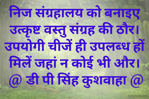 निज संग्रहालय को बनाइए
उत्कृष्ट वस्तु संग्रह की ठौर।
उपयोगी चीजें ही उपलब्ध हों
मिलें जहां न कोई भी और।
 @ डी पी सिंह कुशवाहा @