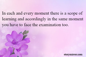 In each and every moment there is a scope of learning and accordingly in the same moment you have to face the examination too.