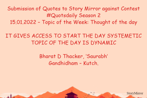 Submission of Quotes to Story Mirror against Contest #Quotsdaily Season 2
15.01.2022 – Topic of the Week: Thought of the day

IT GIVES ACCESS TO START THE DAY SYSTEMETIC
TOPIC OF THE DAY IS DYNAMIC

Bharat D Thacker, ‘Saurabh’
Gandhidham – Kutch.