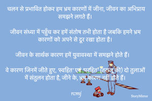 चलन से प्रभावित होकर हम भ्रम कारणों में जीना, जीवन का अभिप्राय समझने लगते हैं। 
जीवन संध्या में पहुँच कर हमें संतोष तभी होता है जबकि हमने भ्रम कारणों को अपने से दूर रखा होता है। 
हमें जीवन के सार्थक कारणों को युवावस्था में समझने की जरूरत होती है। 
वे कारण जिनमें जीते हुए, ‘स्वहित’ एवं ‘परहित’ (तराजू की) दो तुलाओं में संतुलन होता है, जीने के, भ्रम कारण नहीं होते हैं। 
rcmj
