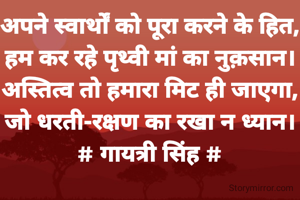 अपने स्वार्थों को पूरा करने के हित,
हम कर रहे पृथ्वी मां का नुक़सान।
अस्तित्व तो हमारा मिट ही जाएगा,
जो धरती-रक्षण का रखा न ध्यान।
# गायत्री सिंह #