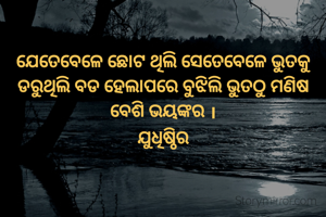 ଯେତେବେଳେ ଛୋଟ ଥିଲି ସେତେବେଳେ ଭୁତକୁ ଡରୁଥିଲି ବଡ ହେଲାପରେ ବୁଝିଲି ଭୁତଠୁ ମଣିଷ ବେଶି ଭୟଙ୍କର ।
ଯୁଧିଷ୍ଠିର