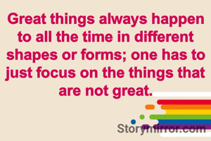 Great things always happen to all the time in different shapes or forms; one has to just focus on the things that are not great.