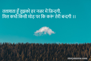 तलाशता हूँ तुझको हर नज़र में ज़िन्दगी,
मिल कभी किसी मोड़ पर कि करूं तेरी बन्दगी ।।