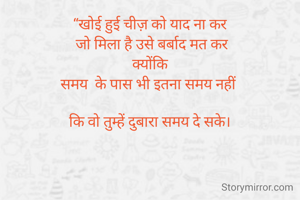 “खोई हुई चीज़ को याद ना कर
 जो मिला है उसे बर्बाद मत कर
 क्योंकि 
समय  के पास भी इतना समय नहीं 

कि वो तुम्हें दुबारा समय दे सके।

                