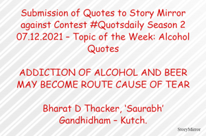 Submission of Quotes to Story Mirror against Contest #Quotsdaily Season 2
07.12.2021 – Topic of the Week: Alcohol Quotes

ADDICTION OF ALCOHOL AND BEER
MAY BECOME ROUTE CAUSE OF TEAR

Bharat D Thacker, ‘Saurabh’
Gandhidham – Kutch.