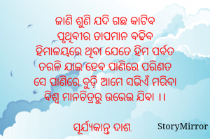 ଜାଣି ଶୁଣି ଯଦି ଗଛ କାଟିବ
ପୃଥିବୀର ତାପମାନ ବଢିବ
ହିମାଳୟରେ ଥିବା ଯେତେ ହିମ ପର୍ବତ
ତରଳି ଯାଇ ହେବ ପାଣିରେ ପରିଣତ
ସେ ପାଣିରେ ବୁଡ଼ି ଆମେ ସଭିଏଁ ମରିବା
ବିଶ୍ଵ ମାନଚିତ୍ରରୁ ଉଭେଇ ଯିବା ।।

ସୂର୍ଯ୍ୟକାନ୍ତ ଦାଶ.
