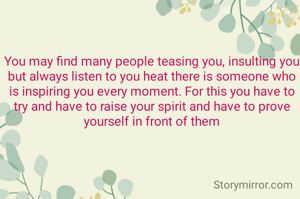 You may find many people teasing you, insulting you but always listen to you heat there is someone who is inspiring you every moment. For this you have to try and have to raise your spirit and have to prove yourself in front of them