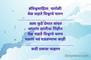 #विश्वसाहित्य_चारोळी 
वेळ वाहते विश्वाचे चलन 
_________________________
काय कुठे प्रेमात बांधत
अध्याय क्रांतीचा लिहीत 
वेळ वाहते विश्वाचे चलन 
चक्रात नवं घडवण्यास काही 
_________________________
कवी प्रकाश चव्हाण