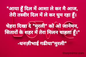 "आया हूंँ दिल में आशा ले कर मै आज, 
तेरी तस्वीर दिल में ले कर घुम रहा हूंँ।

चेहरा दिखा दे "मुरली" को ओ जानेमन, 
सितारों के शहर में तेरा मिलन चाहता हूंँ।" 

-धनज़ीभाई गढीया"मुरली" 