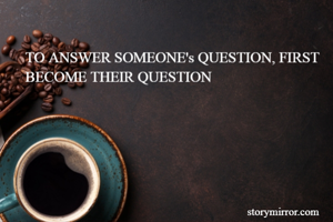 TO ANSWER SOMEONE's QUESTION, FIRST BECOME THEIR QUESTION 