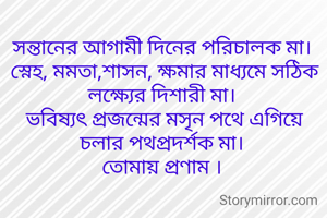 সন্তানের আগামী দিনের পরিচালক মা।
 স্নেহ, মমতা,শাসন, ক্ষমার মাধ্যমে সঠিক লক্ষ্যের দিশারী মা।
 ভবিষ্যৎ প্রজন্মের মসৃন পথে এগিয়ে চলার পথপ্রদর্শক মা।
 তোমায় প্রণাম । 