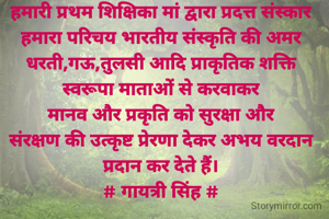 हमारी प्रथम शिक्षिका मां द्वारा प्रदत्त संस्कार हमारा परिचय भारतीय संस्कृति की अमर धरती,गऊ,तुलसी आदि प्राकृतिक शक्ति
स्वरूपा माताओं से करवाकर
मानव और प्रकृति को सुरक्षा और
संरक्षण की उत्कृष्ट प्रेरणा देकर अभय वरदान प्रदान कर देते हैं।
# गायत्री सिंह #
