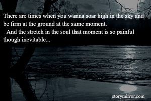 There are times when you wanna soar high in the sky and be firm at the ground at the same moment.
  And the stretch in the soul that moment is so painful though inevitable...