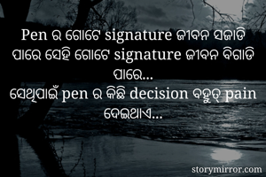 Pen ର ଗୋଟେ signature ଜୀବନ ସଜାଡି ପାରେ ସେହି ଗୋଟେ signature ଜୀବନ ବିଗାଡି ପାରେ...
ସେଥିପାଇଁ pen ର କିଛି decision ବହୁତ୍ pain ଦେଇଥାଏ...
