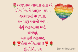 🌷અજાણ્યા લાગતા હતા એ,
એકબીજાને જાણતા થયા,
વરસાદમાં પલળતા,
મન પણ પલળી જાય,
હૈયું એકબીજા માટે,
ધબકતું,
બસ ફરી એકવાર,
🌹❣️હૈયા ભીંજાયા!!!❣️🌹
@કૌશિક દવે