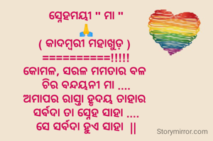 ସ୍ନେହମୟୀ " ମା "
🙏
( କାଦମ୍ବରୀ ମହାଖୁଡ଼ ) 
==========!!!!!
କୋମଳ, ସରଳ ମମତାର ବଳ 
ଚିର ବନ୍ଦୟନୀ ମା ....
ଅମାପର ରାସ୍ତା ହୃଦୟ ତାହାର 
ସର୍ବଦା ତା ସ୍ନେହ ସାହା ....
ସେ ସର୍ବଦା ହୁଏ ସାହା  ||