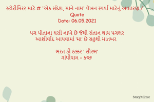 સ્ટોરીમિરર માટે # 'એક સંદેશ, માને નામ' લેખન સ્પર્ધા માટેનું અવતરણ / Quote
Date: 06.05.2021

પગ પોતાના ઘસી નાખે છે જેથી સંતાન થાય પગભર
આશીર્વાદ આપવામાં ‘મા’ છે સહુથી માતબર

ભરત ડી ઠક્કર ‘ સૌરભ’
ગાંધીધામ – કચ્છ
