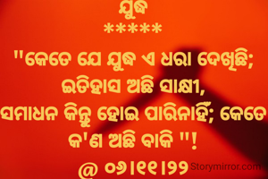 ଯୁଦ୍ଧ
*****
"କେତେ ଯେ ଯୁଦ୍ଧ ଏ ଧରା ଦେଖିଛି; ଇତିହାସ ଅଛି ସାକ୍ଷୀ,
ସମାଧନ କିନ୍ତୁ ହୋଇ ପାରିନାହିଁ; କେତେ କ'ଣ ଅଛି ବାକି "!
@ ୦୬।୧୧।୨୨