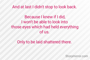 And at last I didn't stop to look back. 

Because I knew if I did,
I won't be able to look into 
those eyes which had held everything
of us. 

Only to be laid shattered there. 