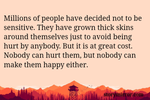 Millions of people have decided not to be sensitive. They have grown thick skins around themselves just to avoid being hurt by anybody. But it is at great cost. Nobody can hurt them, but nobody can make them happy either.