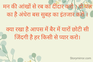 मन की आंखों से रब का दीदार करो । दो पल का है अंधेरा बस सुबह का इंतजार करो ।

क्या रखा है आपस में बैर में यारों छोटी सी जिंदगी है हर किसी से प्यार करो।