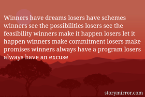 Winners have dreams losers have schemes winners see the possibilities losers see the feasibility winners make it happen losers let it happen winners make commitment losers make promises winners always have a program losers always have an excuse
